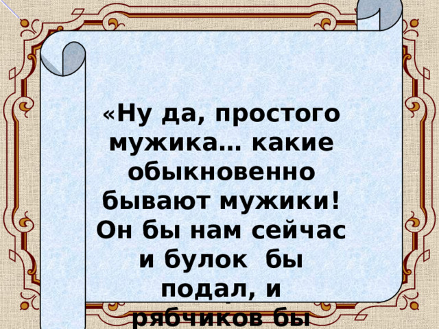   « Ну да, простого мужика… какие обыкновенно бывают мужики! Он бы нам сейчас и булок бы подал, и рябчиков бы наловил, и рыбы!» 