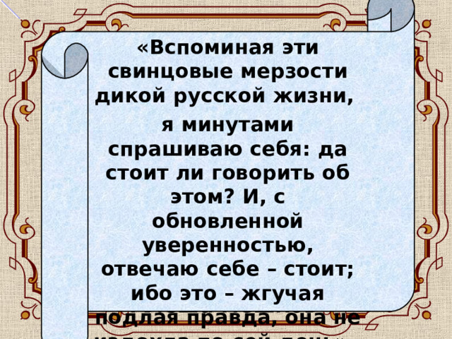 «Вспоминая эти свинцовые мерзости дикой русской жизни, я минутами спрашиваю себя: да стоит ли говорить об этом? И, с обновленной уверенностью, отвечаю себе – стоит; ибо это – жгучая подлая правда, она не издохла по сей день».  