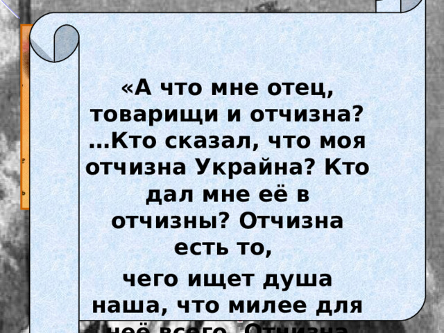   «А что мне отец, товарищи и отчизна? …Кто сказал, что моя отчизна Украйна? Кто дал мне её в отчизны? Отчизна есть то, чего ищет душа наша, что милее для неё всего. Отчизна моя – ты! Вот моя Отчизна!».  