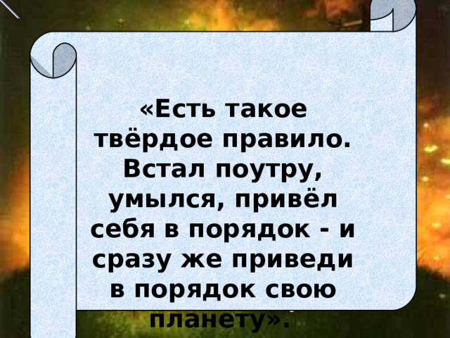   «Есть такое твёрдое правило. Встал поутру, умылся, привёл себя в порядок - и сразу же приведи в порядок свою планету».  