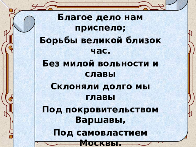 Благое дело нам приспело; Борьбы великой близок час. Без милой вольности и славы Склоняли долго мы главы Под покровительством Варшавы, Под самовластием Москвы. Но независимой державой Украйне быть уже пора: И знамя вольности кровавой Я подымаю на Петра…  