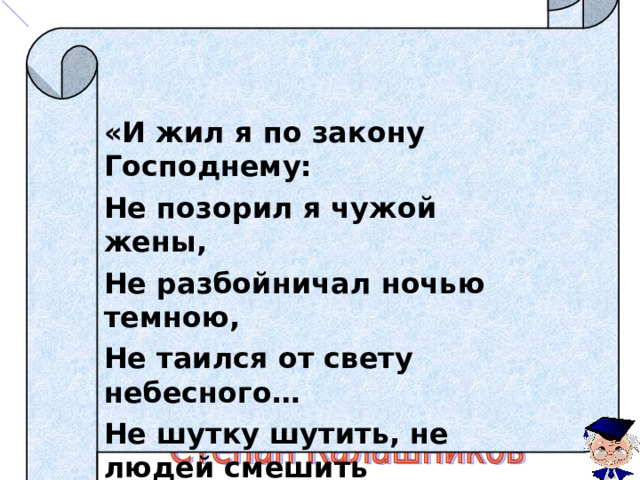   «И жил я по закону Господнему: Не позорил я чужой жены, Не разбойничал ночью темною, Не таился от свету небесного… Не шутку шутить, не людей смешить К тебе вышел я теперь, бусурманский сын, Вышел я на страшный бой,  на последний бой!» 