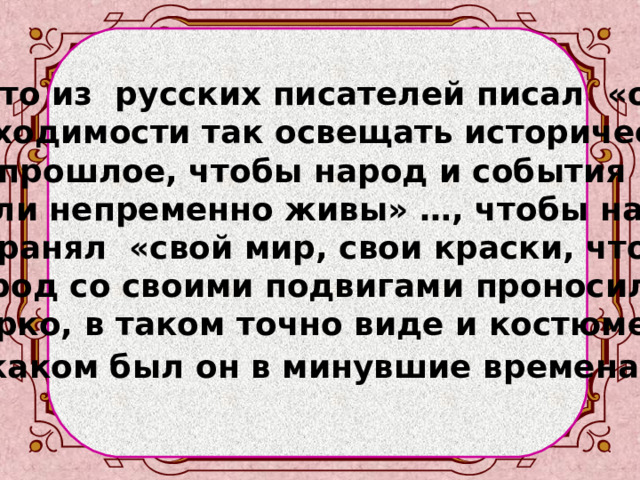   Кто из русских писателей писал «о необходимости так освещать историческое прошлое, чтобы народ и события «были непременно живы» …, чтобы народ сохранял «свой мир, свои краски, чтобы народ со своими подвигами проносился ярко, в таком точно виде и костюме, в каком был он в минувшие времена» ?   