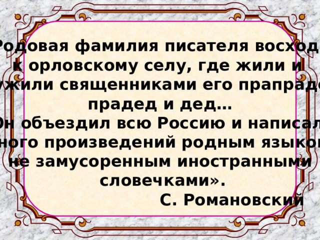   « Родовая фамилия писателя восходит к орловскому селу, где жили и служили священниками его прапрадед, прадед и дед… Он объездил всю Россию и написал много произведений родным языком, не замусоренным иностранными  словечками».  С. Романовский  