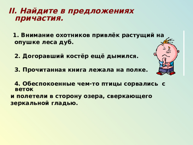 II . Найдите в предложениях причастия.   1. Внимание охотников привлёк растущий на  опушке леса дуб.   2. Догоравший костёр ещё дымился.   3. Прочитанная книга лежала на полке.   4. Обеспокоенные чем-то птицы сорвались с веток  и полетели в сторону озера, сверкающего  зеркальной гладью.    