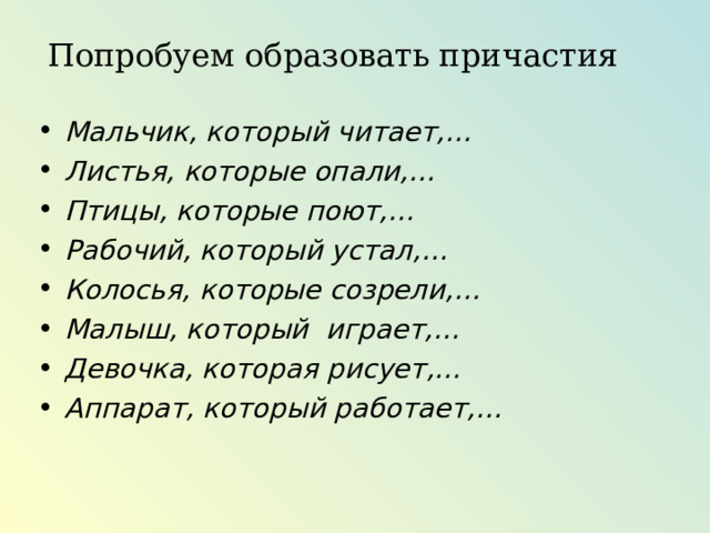 Попробуем образовать причастия Мальчик, который читает,… Листья, которые опали,… Птицы, которые поют,… Рабочий, который устал,… Колосья, которые созрели,… Малыш, который играет,… Девочка, которая рисует,… Аппарат, который работает,… 