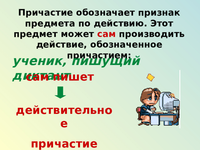 Причастие обозначает признак предмета по действию. Этот предмет может сам производить действие, обозначенное причастием: ученик, пишущий диктант сам пишет действительное причастие 