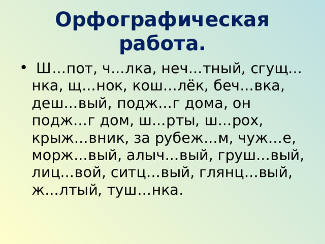 Орфографическая работа.   Ш…пот, ч…лка, неч…тный, сгущ…нка, щ…нок, кош…лёк, беч…вка, деш…вый, подж…г дома, он подж…г дом, ш…рты, ш…рох, крыж…вник, за рубеж…м, чуж…е, морж…вый, алыч…вый, груш…вый, лиц…вой, ситц…вый, глянц…вый, ж…лтый, туш…нка. 