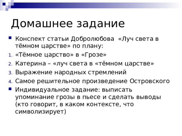 Домашнее задание Конспект статьи Добролюбова «Луч света в тёмном царстве» по плану: «Тёмное царство» в «Грозе» Катерина – «луч света в «тёмном царстве» Выражение народных стремлений Самое решительное произведение Островского Индивидуальное задание: выписать упоминание грозы в пьесе и сделать выводы (кто говорит, в каком контексте, что символизирует)  