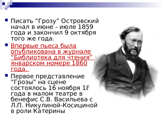 Писать “Грозу” Островский начал в июне - июле 1859 года и закончил 9 октября того же года. Впервые пьеса была опубликована в журнале “Библиотека для чтения” в январском номере 1860 года. Первое представление “Грозы” на сцене состоялось 16 ноября 1859 года в малом театре в бенефис С.В. Васильева с Л.П. Никулиной-Косициной в роли Катерины   