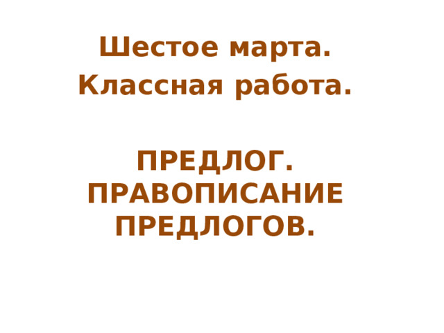 Шестое марта. Классная работа.  ПРЕДЛОГ. ПРАВОПИСАНИЕ ПРЕДЛОГОВ. 