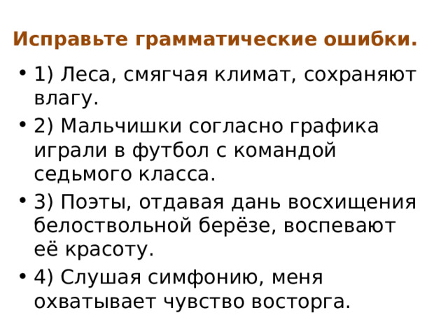 Исправьте грамматические ошибки. 1) Леса, смягчая климат, сохраняют влагу. 2) Мальчишки согласно графика играли в футбол с командой седьмого класса. 3) Поэты, отдавая дань восхищения белоствольной берёзе, воспевают её красоту. 4) Слушая симфонию, меня охватывает чувство восторга. 