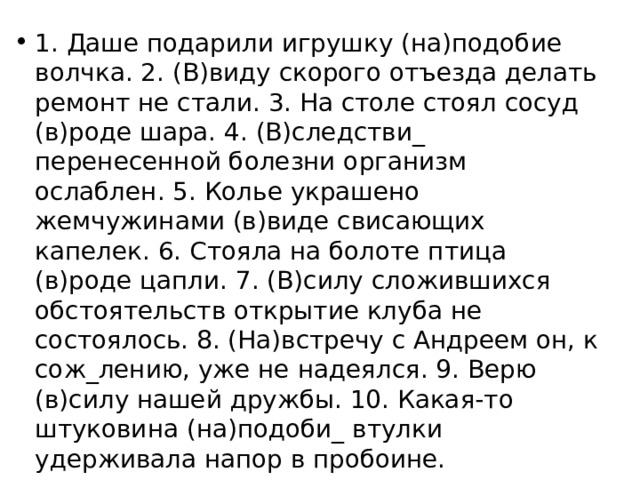 1. Даше подарили игрушку (на)подобие волчка. 2. (В)виду скорого отъезда делать ремонт не стали. 3. На столе стоял сосуд (в)роде шара. 4. (В)следстви_ перенесенной болезни организм ослаблен. 5. Колье украшено жемчужинами (в)виде свисающих капелек. 6. Стояла на болоте птица (в)роде цапли. 7. (В)силу сложившихся обстоятельств открытие клуба не состоялось. 8. (На)встречу с Андреем он, к сож_лению, уже не надеялся. 9. Верю (в)силу нашей дружбы. 10. Какая-то штуковина (на)подоби_ втулки удерживала напор в пробоине. 