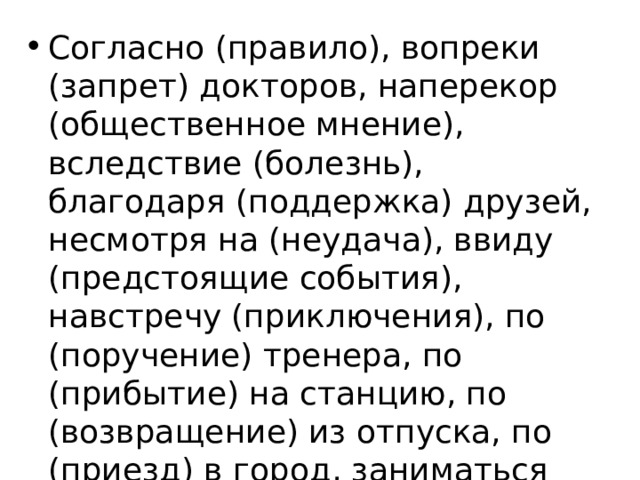 Согласно (правило), вопреки (запрет) докторов, наперекор (общественное мнение), вследствие (болезнь), благодаря (поддержка) друзей, несмотря на (неудача), ввиду (предстоящие события), навстречу (приключения), по (поручение) тренера, по (прибытие) на станцию, по (возвращение) из отпуска, по (приезд) в город, заниматься по (вечера). 