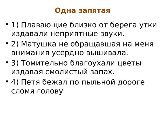 Одна запятая 1) Плавающие близко от берега утки издавали неприятные звуки. 2) Матушка не обращавшая на меня внимания усердно вышивала. 3) Томительно благоухали цветы издавая смолистый запах. 4) Петя бежал по пыльной дороге сломя голову 