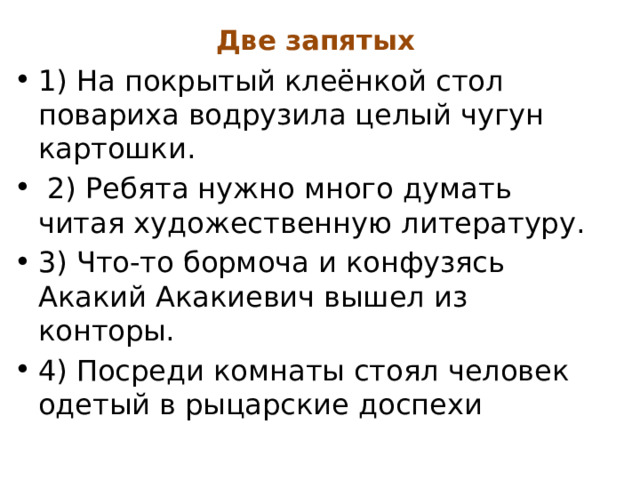 Две запятых 1) На покрытый клеёнкой стол повариха водрузила целый чугун картошки.  2) Ребята нужно много думать читая художественную литературу. 3) Что-то бормоча и конфузясь Акакий Акакиевич вышел из конторы. 4) Посреди комнаты стоял человек одетый в рыцарские доспехи 