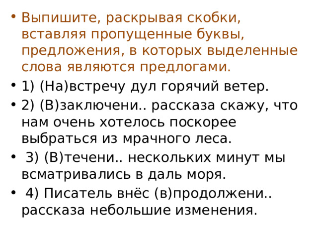 Выпишите, раскрывая скобки, вставляя пропущенные буквы, предложения, в которых выделенные слова являются предлогами. 1) (На)встречу дул горячий ветер. 2) (В)заключени.. рассказа скажу, что нам очень хотелось поскорее выбраться из мрачного леса.  3) (В)течени.. нескольких минут мы всматривались в даль моря.  4) Писатель внёс (в)продолжени.. рассказа небольшие изменения. 