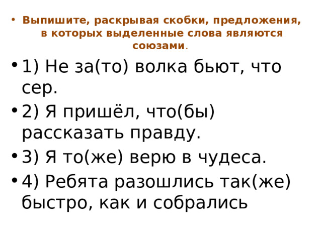 Выпишите, раскрывая скобки, предложения, в которых выделенные слова являются союзами . 1) Не за(то) волка бьют, что сер. 2) Я пришёл, что(бы) рассказать правду. 3) Я то(же) верю в чудеса. 4) Ребята разошлись так(же) быстро, как и собрались 