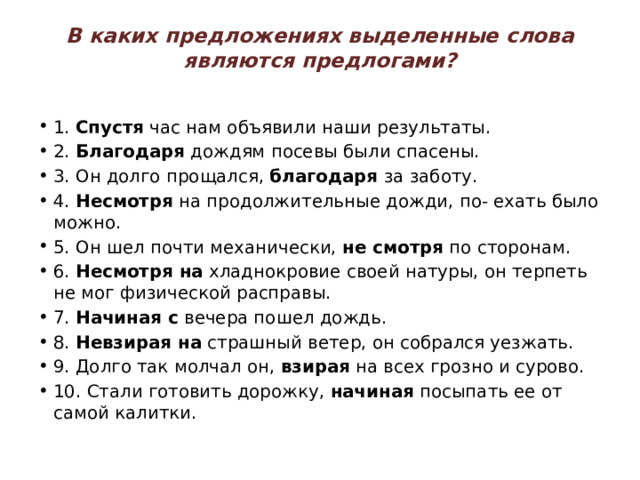 В каких предложениях выделенные слова являются предлогами?   1.  Спустя  час нам объявили наши результаты. 2.  Благодаря  дождям посевы были спасены. 3. Он долго прощался,  благодаря  за заботу. 4.  Несмотря  на продолжительные дожди, по- ехать было можно. 5. Он шел почти механически,  не смотря  по сторонам. 6.  Несмотря на  хладнокровие своей натуры, он терпеть не мог физической расправы. 7.  Начиная с  вечера пошел дождь. 8.  Невзирая на  страшный ветер, он собрался уезжать. 9. Долго так молчал он,  взирая  на всех грозно и сурово. 10. Стали готовить дорожку,  начиная  посыпать ее от самой калитки. 