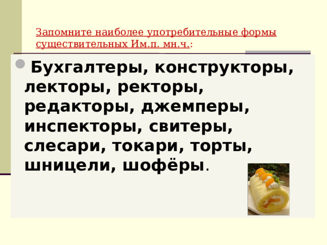  Запомните наиболее употребительные формы  существительных Им.п. мн.ч. : Бухгалтеры, конструкторы, лекторы, ректоры, редакторы, джемперы, инспекторы, свитеры, слесари, токари, торты, шницели, шофёры . 