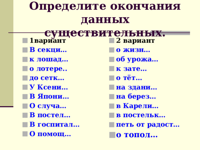 Определите окончания данных существительных. 1вариант В секци… к лошад… о лотере.. до сетк… У Ксени… В Япони… О случа… В постел… В госпитал… О помощ… 2 вариант о жизн… об урожа… к зате… о тёт… на здани… на берез… в Карели… в постельк… петь от радост…  о топол… 