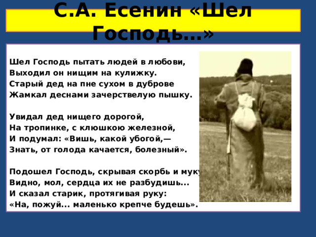 С.А. Есенин «Шел Господь…» Шел Господь пытать людей в любови, Выходил он нищим на кулижку. Старый дед на пне сухом в дуброве Жамкал деснами зачерствелую пышку.  Увидал дед нищего дорогой, На тропинке, с клюшкою железной, И подумал: «Вишь, какой убогой,— Знать, от голода качается, болезный».  Подошел Господь, скрывая скорбь и муку: Видно, мол, сердца их не разбудишь... И сказал старик, протягивая руку: «На, пожуй... маленько крепче будешь». 