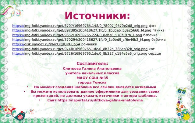 Источники: https:// img-fotki.yandex.ru/get/6707/16969765.148/0_78007_9570e2d8_orig.png фон https:// img-fotki.yandex.ru/get/897385/200418627.1fc/0_1b0be6_b3e25668_M.png птичка https :// img-fotki.yandex.ru/get/9652/16969765.224/0_8ebe6_578f197b_L.png бабочка https:// img-fotki.yandex.ru/get/370294/200418627.1fb/0_1b0bd9_cf6e46b2_M.png бабочка https:// disk.yandex.ru/i/6ixORUUPAluoSA ромашки https:// img-fotki.yandex.ru/get/9748/16969765.1de/0_8b32b_385eb32b_orig.png кот https:// img-fotki.yandex.ru/get/6726/16969765.1de/0_8b327_c184e5e5_orig.png сердце Составитель: Слиткова Галина Анатольевна учитель начальных классов МАОУ СОШ №35 города Томска На момент создания шаблона все ссылки являются активными Вы можете использовать данное оформление для создания своих презентаций, но должны указать источники и автора шаблона. Сайт:https://nsportal.ru/slitkova-galina-anatolevna 
