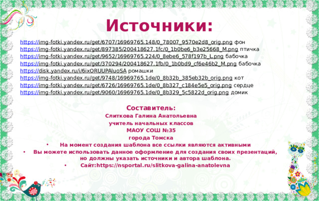 Источники: https:// img-fotki.yandex.ru/get/6707/16969765.148/0_78007_9570e2d8_orig.png фон https:// img-fotki.yandex.ru/get/897385/200418627.1fc/0_1b0be6_b3e25668_M.png птичка https :// img-fotki.yandex.ru/get/9652/16969765.224/0_8ebe6_578f197b_L.png бабочка https:// img-fotki.yandex.ru/get/370294/200418627.1fb/0_1b0bd9_cf6e46b2_M.png бабочка https:// disk.yandex.ru/i/6ixORUUPAluoSA ромашки https:// img-fotki.yandex.ru/get/9748/16969765.1de/0_8b32b_385eb32b_orig.png кот https:// img-fotki.yandex.ru/get/6726/16969765.1de/0_8b327_c184e5e5_orig.png сердце https:// img-fotki.yandex.ru/get/9060/16969765.1de/0_8b329_5c5822d_orig.png домик Составитель: Слиткова Галина Анатольевна учитель начальных классов МАОУ СОШ №35 города Томска На момент создания шаблона все ссылки являются активными Вы можете использовать данное оформление для создания своих презентаций, но должны указать источники и автора шаблона. Сайт:https://nsportal.ru/slitkova-galina-anatolevna 