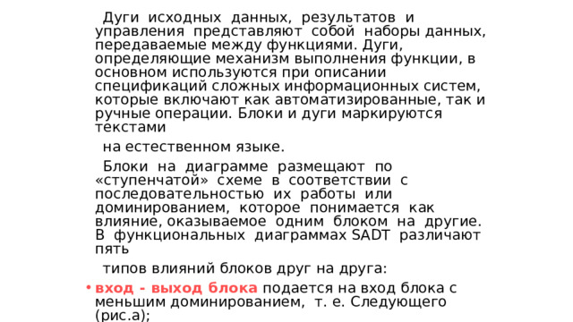  Дуги исходных данных, результатов и управления представляют собой наборы данных, передаваемые между функциями. Дуги, определяющие механизм выполнения функции, в основном используются при описании спецификаций сложных информационных систем, которые включают как автоматизированные, так и ручные операции. Блоки и дуги маркируются текстами  на естественном языке.  Блоки на диаграмме размещают по «ступенчатой» схеме в соответствии с последовательностью их работы или доминированием, которое понимается как влияние, оказываемое одним блоком на другие. В функциональных диаграммах SADT различают пять  типов влияний блоков друг на друга: вход - выход блока подается на вход блока с меньшим доминированием, т. е. Следующего (рис.а); управление - выход блока используется как управление для блока с меньшим доминированием (следующего) (рис. б);  