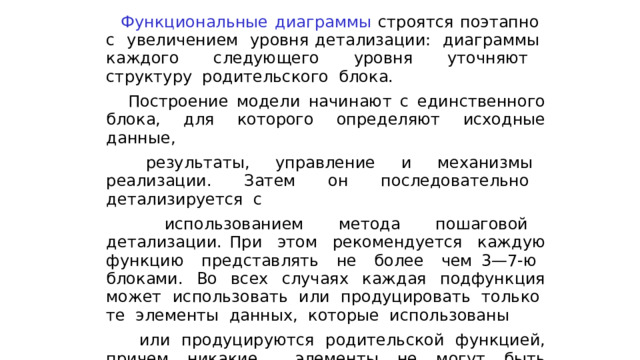  Функциональные диаграммы строятся поэтапно с увеличением уровня детализации: диаграммы каждого следующего уровня уточняют структуру родительского блока.  Построение модели начинают с единственного блока, для которого определяют исходные данные,  результаты, управление и механизмы реализации. Затем он последовательно детализируется с  использованием метода пошаговой детализации. При этом рекомендуется каждую функцию представлять не более чем 3—7-ю блоками. Во всех случаях каждая подфункция может использовать или продуцировать только те элементы данных, которые использованы  или продуцируются родительской функцией, причем никакие элементы не могут быть опущены, что обеспечивает непротиворечивость построенной. 