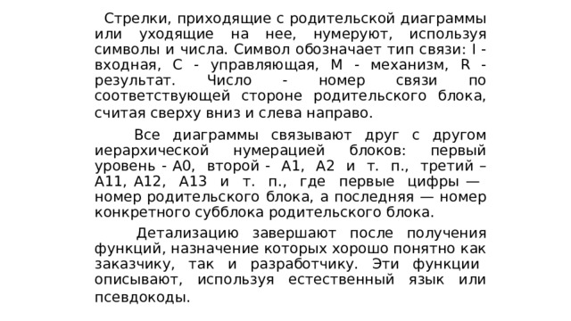  Стрелки, приходящие с родительской диаграммы или уходящие на нее, нумеруют, используя символы и числа. Символ обозначает тип связи: I -входная, С - управляющая, М - механизм, R - результат. Число - номер связи по соответствующей стороне родительского блока, считая сверху вниз и слева направо.   Все диаграммы связывают друг с другом иерархической нумерацией блоков: первый уровень - А0, второй - А1, А2 и т. п., третий – A11, A12, А13 и т. п., где первые цифры — номер родительского блока, а последняя — номер конкретного субблока родительского блока.  Детализацию завершают после получения функций, назначение которых хорошо понятно как заказчику, так и разработчику. Эти функции описывают, используя естественный язык или псевдокоды.  