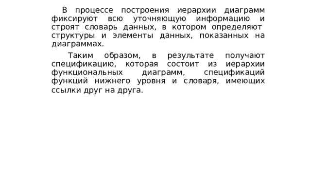  В процессе построения иерархии диаграмм фиксируют всю уточняющую информацию и строят словарь данных, в котором определяют структуры и элементы данных, показанных на диаграммах.  Таким образом, в результате получают спецификацию, которая состоит из иерархии функциональных диаграмм, спецификаций функций нижнего уровня и словаря, имеющих ссылки друг на друга.  
