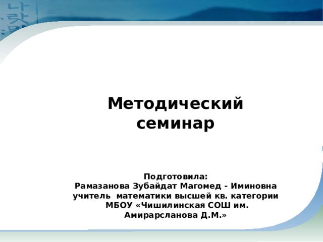     Методический семинар   Подготовила: Рамазанова Зубайдат Магомед - Иминовна  учитель математики высшей кв. категории  МБОУ «Чишилинская СОШ им. Амирарсланова Д.М.»  