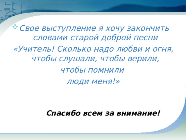  Свое выступление я хочу закончить словами старой доброй песни «Учитель! Сколько надо любви и огня, чтобы слушали, чтобы верили, чтобы помнили люди меня!»   Спасибо всем за внимание! 