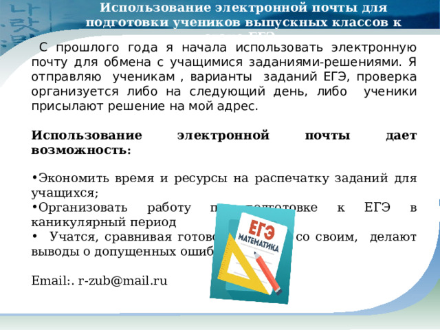 Использование электронной почты для подготовки учеников выпускных классов к сдаче ЕГЭ.   С прошлого года я начала использовать электронную почту для обмена с учащимися заданиями-решениями. Я отправляю ученикам , варианты заданий ЕГЭ, проверка организуется либо на следующий день, либо ученики присылают решение на мой адрес.  Использование электронной почты дает возможность :  Экономить время и ресурсы на распечатку заданий для учащихся; Организовать работу по подготовке к ЕГЭ в каникулярный период  Учатся, сравнивая готовое решение со своим, делают выводы о допущенных ошибках . Е mail :. r-zub@mail.ru 