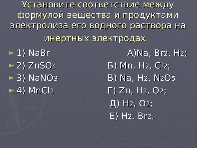 Установите соответствие между формулой вещества и продуктами электролиза его водного раствора на инертных электродах.  1) NaBr     А) Na , Br 2 , H 2 ; 2) ZnSO 4     Б ) Mn, H 2 , Cl 2 ; 3) NaNO 3    В ) Na, H 2 , N 2 O 5 4) MnCl 2    Г ) Zn, H 2 , O 2 ;  Д) H 2 , O 2 ;  Е) H 2 , Br 2 . 