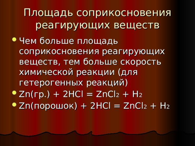 Площадь соприкосновения реагирующих веществ Чем больше площадь соприкосновения реагирующих веществ, тем больше скорость химической реакции (для гетерогенных реакций) Zn( гр.) + 2HCl = ZnCl 2 + H 2 Zn( порошок) + 2HCl = ZnCl 2 + H 2   