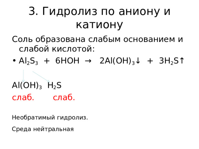 3. Гидролиз по аниону и катиону Соль образована слабым основанием и слабой кислотой: Al 2 S 3 + 6HOH → 2Al(OH) 3 ↓ + 3H 2 S↑ Al(OH) 3 H 2 S слаб. слаб.  Необратимый гидролиз. Среда нейтральная 