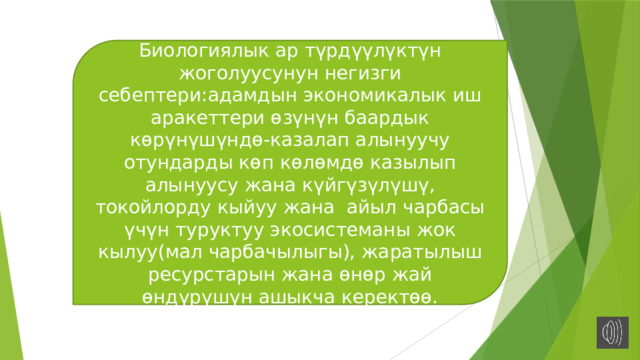 Биологиялык ар түрдүүлүктүн жоголуусунун негизги себептери:адамдын экономикалык иш аракеттери өзүнүн баардык көрүнүшүндө-казалап алынуучу отундарды көп көлөмдө казылып алынуусу жана күйгүзүлүшү, токойлорду кыйуу жана айыл чарбасы үчүн туруктуу экосистеманы жок кылуу(мал чарбачылыгы), жаратылыш ресурстарын жана өнөр жай өндүрүшүн ашыкча керектөө. 