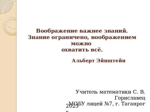 Воображение важнее знаний.  Знание ограничено, воображением можно  охватить всё.    Альберт Эйнштейн Учитель математики С. В. Гориславец МОБУ лицей №7, г. Таганрог   2023 г. 