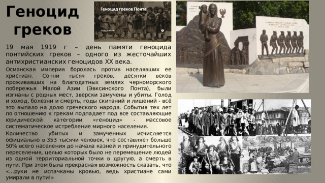 Геноцид греков 19 мая 1919 г – день памяти геноцида понтийских греков – одного из жесточайших антихристианских геноцидов XX века. Османская империя боролась против населявших ее христиан. Сотни тысяч греков, десятки веков проживавших на благодатных землях черноморского побережья Малой Азии (Эвксинского Понта), были изгнаны с родных мест, зверски замучены и убиты. Голод и холод, болезни и смерть, годы скитаний и лишений - всё это выпало на долю греческого народа. События тех лет по отношению к грекам подпадает под все составляющие юридической категории «геноцид» - массовое систематическое истребление мирного населения. Количество убитых и замученных исчисляется официально в 353 тысячи человек, что составляет больше 50% всего населения до начала казней и принудительного переселения, целью которых было не перемещение людей из одной территориальной точки в другую, а смерть в пути. При этом была прекрасная возможность сказать, что «…руки не испачканы кровью, ведь христиане сами умирали в пути!» 