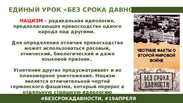 ЕДИНЫЙ УРОК «БЕЗ СРОКА ДАВНОСТИ» НАЦИЗМ – радикальная идеология, предполагающая превосходство одного народа над другими.  Для определения отличия превосходства может использоваться расовый, этнический, биологический и даже языковой признак.  Угнетение других предусматривает и их планомерное уничтожение. Нацизм является отличительной чертой германского фашизма, который перерос в отдельную страшную идеологию правящего в государстве режима, предусматривающую господство арийской нации над миром. #БЕЗСРОКАДАВНОСТИ, #19АПРЕЛЯ 