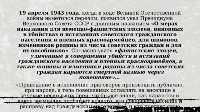 19 апреля 1943 года , когда в ходе Великой Отечественной войны наметился перелом, появился указ Президиума Верховного Совета СССР с длинным названием «О мерах наказания для немецко-фашистских злодеев, виновных в убийствах и истязаниях советского гражданского населения и пленных красноармейцев, для шпионов, изменников родины из числа советских граждан и для их пособников» . Согласно указу «фашистские злодеи, уличенные в совершении убийств и истязаний гражданского населения и пленных красноармейцев, а также шпионы и изменники родины из числа советских граждан караются смертной казнью через повешение»… «Приведение в исполнение приговоров производить публично, при народе, а тела повешенных оставлять на виселице в течение нескольких дней, чтобы все знали, как караются и какое возмездие постигнет всякого, кто совершает насилие и расправу над гражданским населением, и кто предает свою родину». 