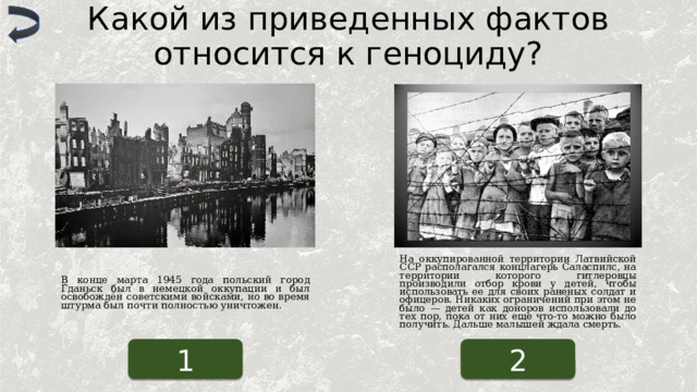 Какой из приведенных фактов относится к геноциду? На оккупированной территории Латвийской ССР располагался концлагерь Саласпилс, на территории которого гитлеровцы производили отбор крови у детей, чтобы использовать ее для своих раненых солдат и офицеров. Никаких ограничений при этом не было — детей как доноров использовали до тех пор, пока от них еще что-то можно было получить. Дальше малышей ждала смерть. В конце марта 1945 года польский город Гданьск был в немецкой оккупации и был освобождён советскими войсками, но во время штурма был почти полностью уничтожен. 1 2 