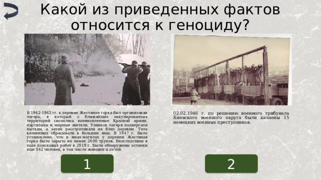 Какой из приведенных фактов относится к геноциду? В 1942-1943 гг. в деревне Жестяная горка был организован лагерь, в который с ближайших оккупированных территорий свозились военнопленные Красной армии, партизаны и мирные жители. Узников лагеря подвергали пыткам, а затем расстреливали их близ деревни. Тела казненных сбрасывали в большие ямы. В 1947 г. Было установлено, что в ямах-могилах у деревни Жестяная горка было зарыто не менее 2600 трупов. Впоследствии в ходе поисковых работ в 2019 г. Были обнаружены останки еще 542 человек, в том числе женщин и детей. 02.02.1946 г. по решению военного трибунала Киевского военного округа были казнены 15 немецких военных преступников. 1 2 