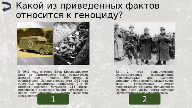 Какой из приведенных фактов относится к геноциду? В 1941 году в город Ейск Краснодарского края из Симферополя был эвакуирован детский дом – около 300 детей и воспитателей. Однако в конце лета 1942 года город был оккупирован нацистами. 9 и 10 октября каратели погрузили 214 детей-инвалидов в несколько машин «душегубок», после чего вывезли на место массового захоронения. За 2 года существования военизированных подразделений «Гитлерюгенда» или «Детской дивизии» в боях погибло свыше сотни тысяч гитлеровских солдат подросткового возраста, большинство из них были убиты, когда Великая Отечественная уже заканчивалась 1 2 
