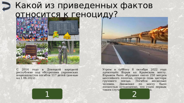 Какой из приведенных фактов относится к геноциду? С 2014 года в Донецкой народной республике под обстрелами украинских националистов погибли 117 детей (данные на 1.06.2022) Утром в субботу 8 октября 2022 года произошёл Взрыв на Крымском мосту. Взрывом было обрушено около 250 метров шоссейного полотна, сгорело семь цистерн грузового поезда. Погибли несколько человек. Движение по мосту было полностью остановлено, что стало первым таким случаем со дня его запуска. 1 2 
