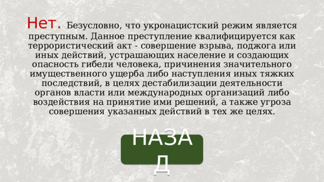 Нет.  Безусловно, что укронацистский режим является преступным. Данное преступление квалифицируется как террористический акт - совершение взрыва, поджога или иных действий, устрашающих население и создающих опасность гибели человека, причинения значительного имущественного ущерба либо наступления иных тяжких последствий, в целях дестабилизации деятельности органов власти или международных организаций либо воздействия на принятие ими решений, а также угроза совершения указанных действий в тех же целях. НАЗАД 