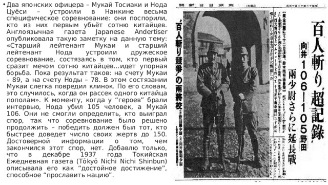 Два японских офицера – Мукай Тосиаки и Нода Цуёси – устроили в Нанкине весьма специфическое соревнование: они поспорили, кто из них первым убьёт сотню китайцев. Англоязычная газета Japanese Andertiser опубликовала такую заметку на данную тему: «Старший лейтенант Мукаи и старший лейтенант Нода устроили дружеское соревнование, состязаясь в том, кто первый сразит мечом сотню китайцев…идет упорная борьба. Пока результат таков: на счету Мукаи – 89, а на счету Ноды – 78. В этом состязании Мукаи слегка повредил клинок. По его словам, это случилось, когда он рассек одного китайца пополам». К моменту, когда у “героев” брали интервью, Нода убил 105 человек, а Мукай 106. Они не смогли определить, кто выиграл спор, так что соревнование было решено продолжить – победить должен был тот, кто быстрее доведет число своих жертв до 150. Достоверной информации о том, чем закончился этот спор, нет. Добавлю только, что в декабре 1937 года Токийская Ежедневная газета (Tōkyō Nichi Nichi Shinbun) описывала его как “достойное достижение”, способное “прославить нацию”. 