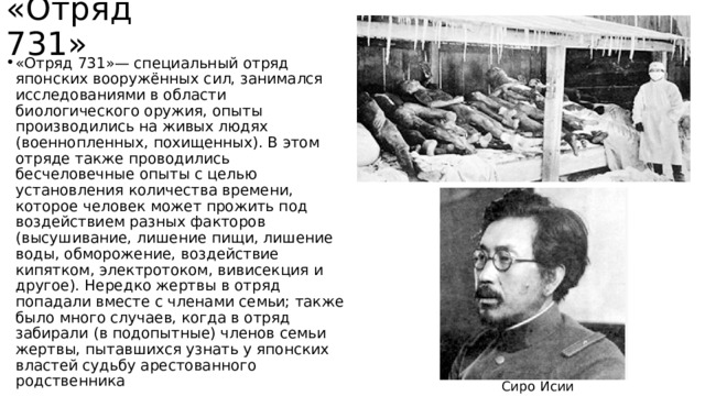 «Отряд 731» «Отряд 731»— специальный отряд японских вооружённых сил, занимался исследованиями в области биологического оружия, опыты производились на живых людях (военнопленных, похищенных). В этом отряде также проводились бесчеловечные опыты с целью установления количества времени, которое человек может прожить под воздействием разных факторов (высушивание, лишение пищи, лишение воды, обморожение, воздействие кипятком, электротоком, вивисекция и другое). Нередко жертвы в отряд попадали вместе с членами семьи; также было много случаев, когда в отряд забирали (в подопытные) членов семьи жертвы, пытавшихся узнать у японских властей судьбу арестованного родственника Сиро Исии 